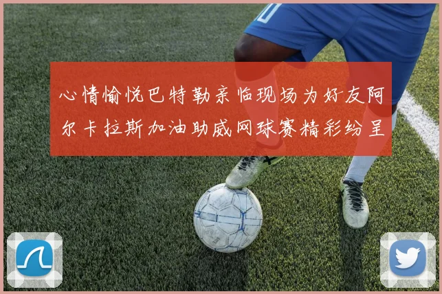 心情愉悦巴特勒亲临现场为好友阿尔卡拉斯加油助威网球赛精彩纷呈