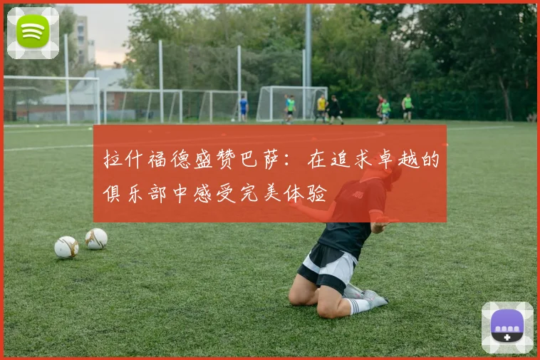 拉什福德盛赞巴萨：在追求卓越的俱乐部中感受完美体验