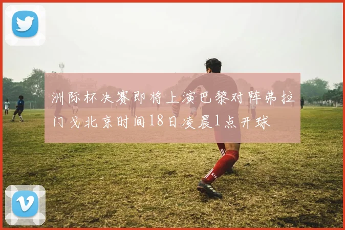 洲际杯决赛即将上演巴黎对阵弗拉门戈北京时间18日凌晨1点开球
