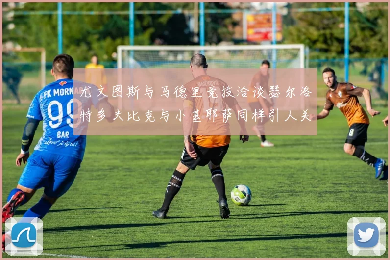 尤文图斯与马德里竞技洽谈瑟尔洛特多夫比克与小基耶萨同样引人关注