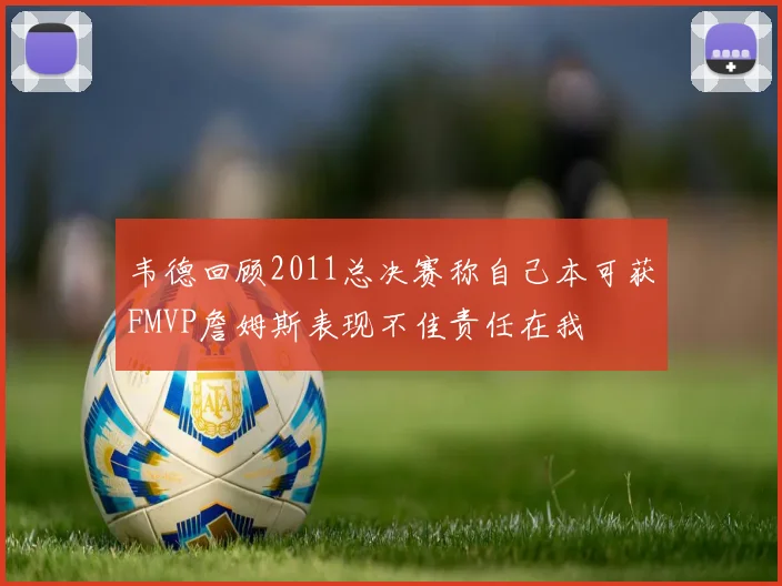 韦德回顾2011总决赛称自己本可获FMVP詹姆斯表现不佳责任在我