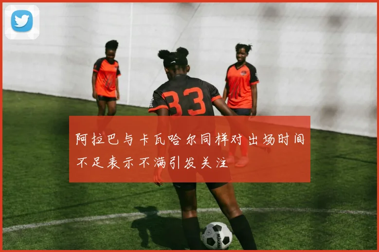 阿拉巴与卡瓦哈尔同样对出场时间不足表示不满引发关注