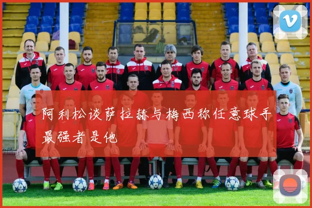 阿利松谈萨拉赫与梅西称任意球手最强者是他