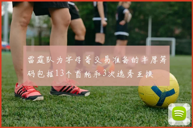 雷霆队为字母哥交易准备的丰厚筹码包括13个首轮和3次选秀互换