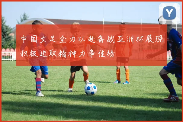 中国女足全力以赴备战亚洲杯展现积极进取精神力争佳绩