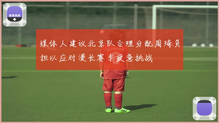 媒体人建议北京队合理分配周琦负担以应对漫长赛季疲惫挑战