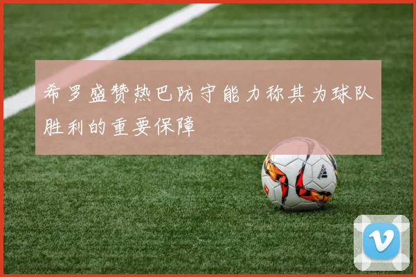 希罗盛赞热巴防守能力称其为球队胜利的重要保障