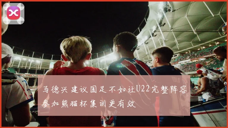 马德兴建议国足不如让U22完整阵容参加熊猫杯集训更有效