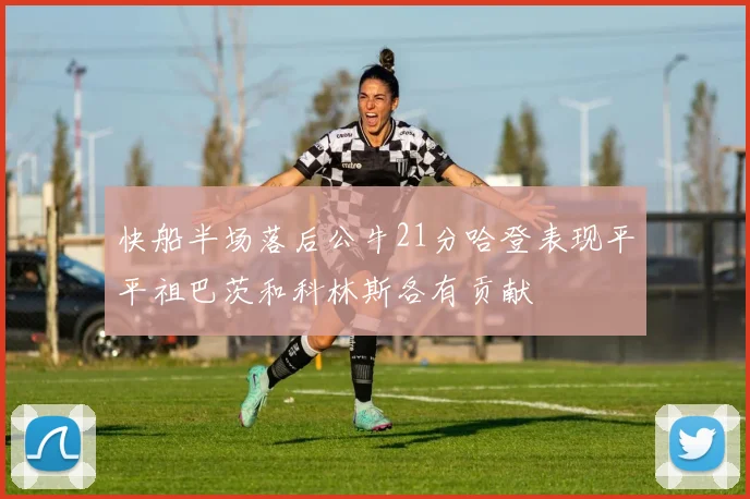 快船半场落后公牛21分哈登表现平平祖巴茨和科林斯各有贡献