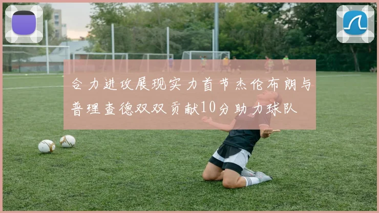 合力进攻展现实力首节杰伦布朗与普理查德双双贡献10分助力球队