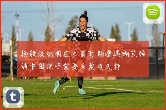 杨毅谈姚明在火箭时期遭遇嘲笑强调中国孩子需要关爱与支持