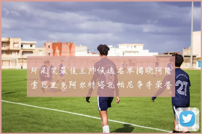 环足奖最佳主帅候选名单揭晓阿隆索恩里克阿尔特塔孔帕尼争夺荣誉