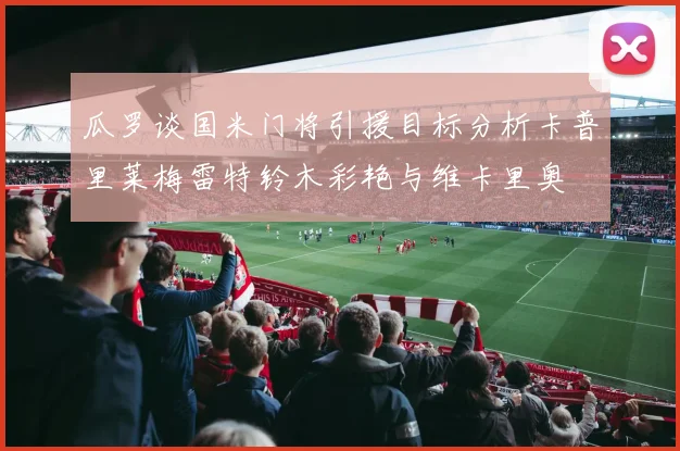 瓜罗谈国米门将引援目标分析卡普里莱梅雷特铃木彩艳与维卡里奥