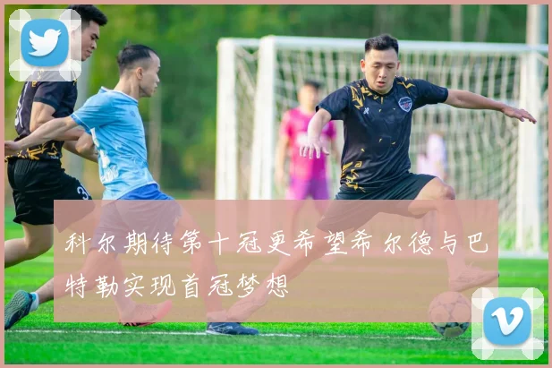 科尔期待第十冠更希望希尔德与巴特勒实现首冠梦想