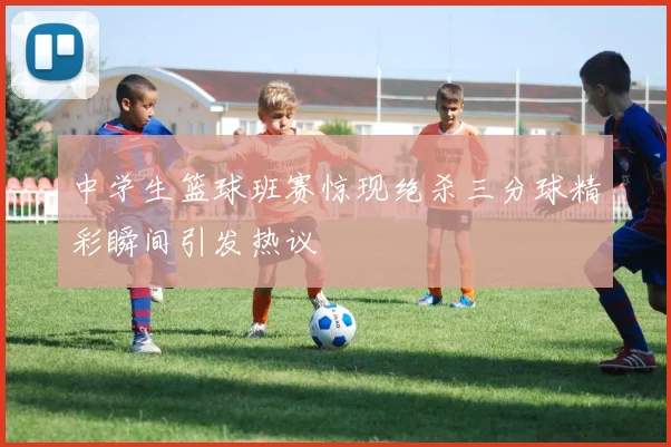中学生篮球班赛惊现绝杀三分球精彩瞬间引发热议