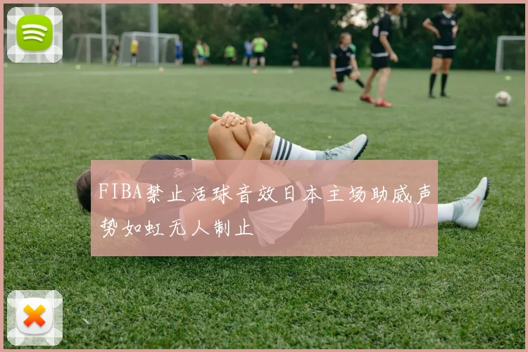 FIBA禁止活球音效日本主场助威声势如虹无人制止