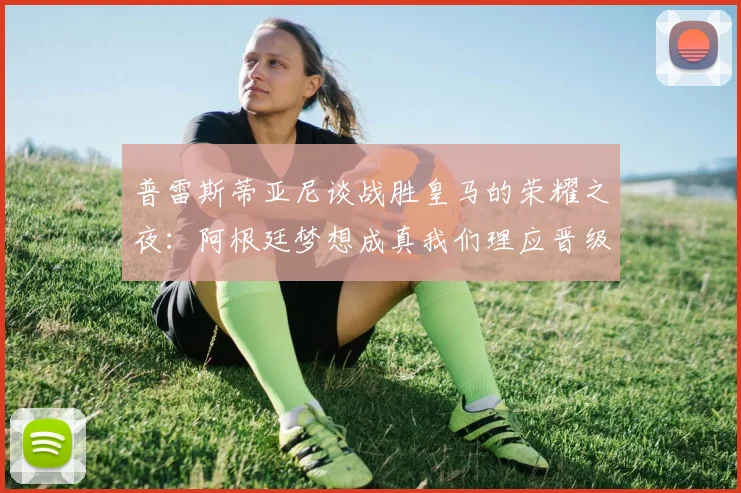普雷斯蒂亚尼谈战胜皇马的荣耀之夜：阿根廷梦想成真我们理应晋级