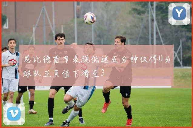 恩比德首节表现低迷五分钟仅得0分球队正负值下滑至3