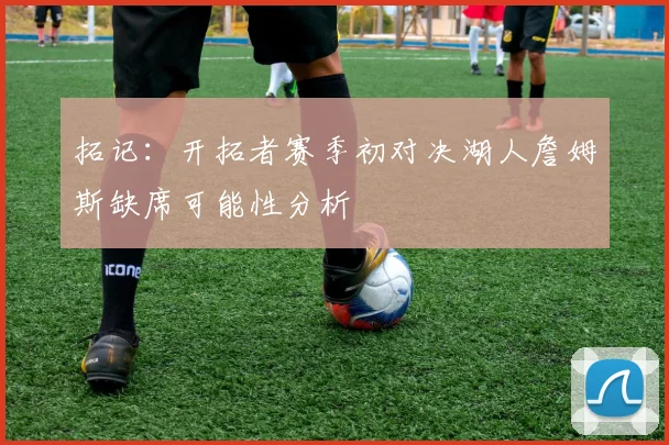 拓记：开拓者赛季初对决湖人詹姆斯缺席可能性分析