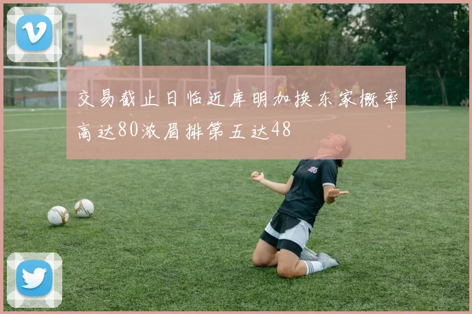 交易截止日临近库明加换东家概率高达80浓眉排第五达48