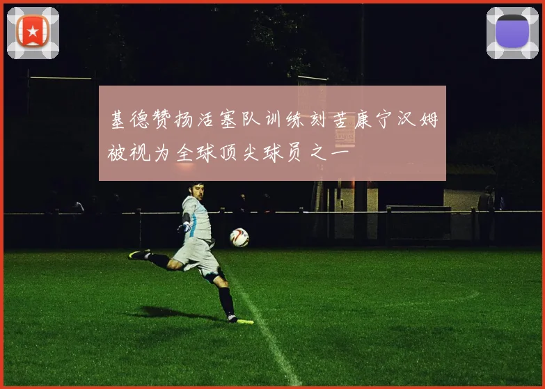 基德赞扬活塞队训练刻苦康宁汉姆被视为全球顶尖球员之一