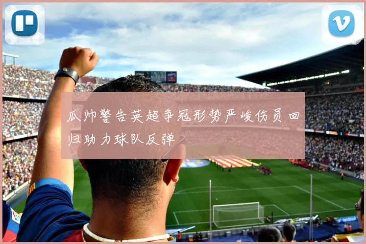 瓜帅警告英超争冠形势严峻伤员回归助力球队反弹