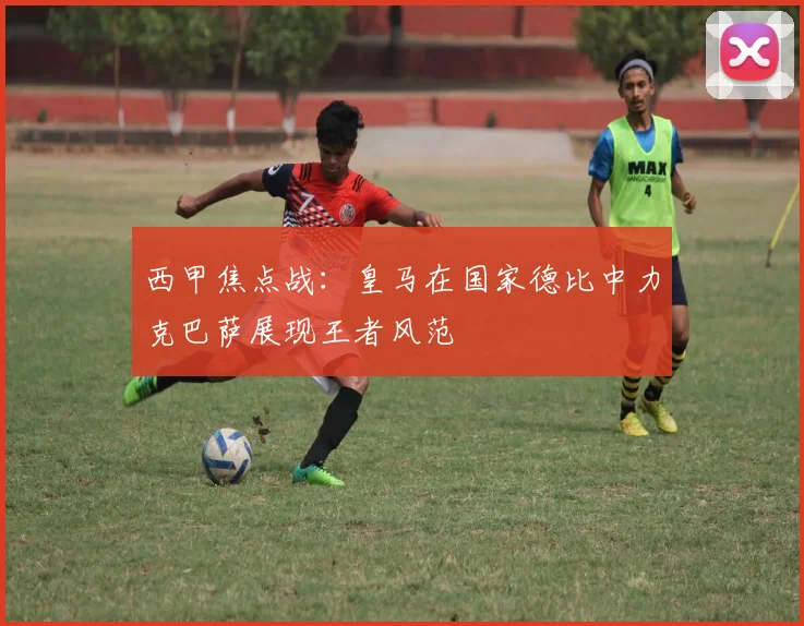 西甲焦点战：皇马在国家德比中力克巴萨展现王者风范