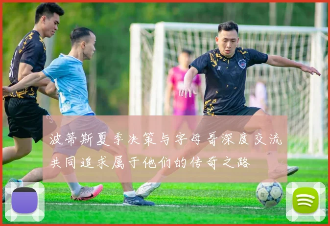 波蒂斯夏季决策与字母哥深度交流共同追求属于他们的传奇之路