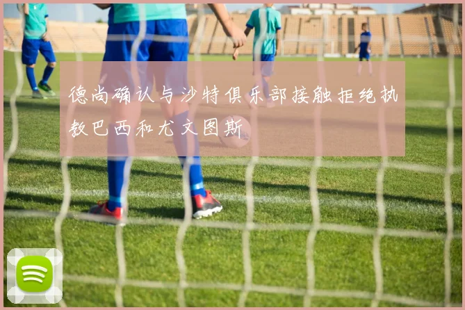 德尚确认与沙特俱乐部接触拒绝执教巴西和尤文图斯