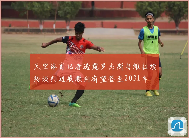 天空体育记者透露罗杰斯与维拉续约谈判进展顺利有望签至2031年