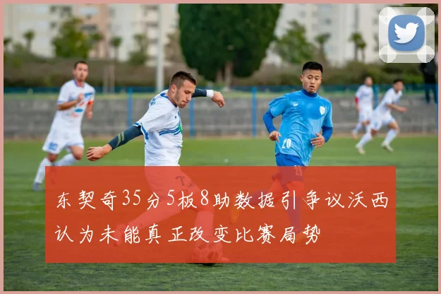 东契奇35分5板8助数据引争议沃西认为未能真正改变比赛局势