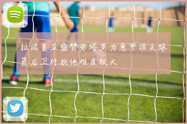 拉诺基亚盛赞劳塔罗为意甲顶尖球员后卫对抗他难度极大