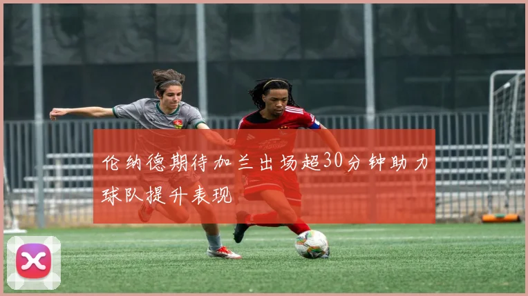 伦纳德期待加兰出场超30分钟助力球队提升表现